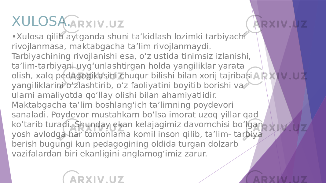 XULOSA. • Xulosa qilib aytganda shuni ta’kidlash lozimki tarbiyachi rivojlanmasa, maktabgacha ta’lim rivojlanmaydi. Tarbiyachining rivojlanishi esa, o‘z ustida tinimsiz izlanishi, ta’lim-tarbiyani uyg‘unlashtirgan holda yangiliklar yarata olish, xalq pedagogikasini chuqur bilishi bilan xorij tajribasi yangiliklarini o‘zlashtirib, o‘z faoliyatini boyitib borishi va ularni amaliyotda qo‘llay olishi bilan ahamiyatlidir. Maktabgacha ta’lim boshlang‘ich ta’limning poydevori sanaladi. Poydevor mustahkam bo‘lsa imorat uzoq yillar qad ko‘tarib turadi. Shunday ekan kelajagimiz davomchisi bo‘lgan yosh avlodga har tomonlama komil inson qilib, ta’lim- tarbiya berish bugungi kun pedagogining oldida turgan dolzarb vazifalardan biri ekanligini anglamog‘imiz zarur. 