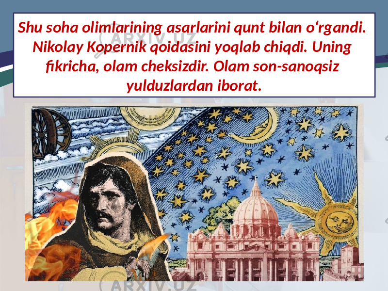 Shu soha olimlarining asarlarini qunt bilan o‘rgandi. Nikolay Kopernik qoidasini yoqlab chiqdi. Uning fikricha, olam cheksizdir. Olam son-sanoqsiz yulduzlardan iborat. 