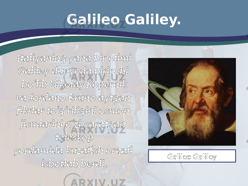 Galileo Galiley. Italiyaning yana bir olimi Galiley dunyoda birinchi bo‘lib Nikolay Kopernik va Jordano Bruno aytgan fikrlar to‘g‘riligini osmon jismlarini o‘zi yaratgan teleskop yordamida kuzatish orqali isbotlab berdi. Galileo Galiley 