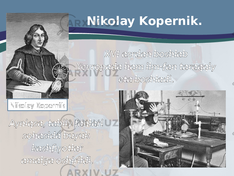 Nikolay Kopernik. XVI asrdan boshlab Yevropada ham ilm-fan taraqqiy eta boshladi. Ayniqsa, tabiiy fanlari sohasida buyuk kashfiyotlar amalga oshirildi. Nikolay Kopernik 