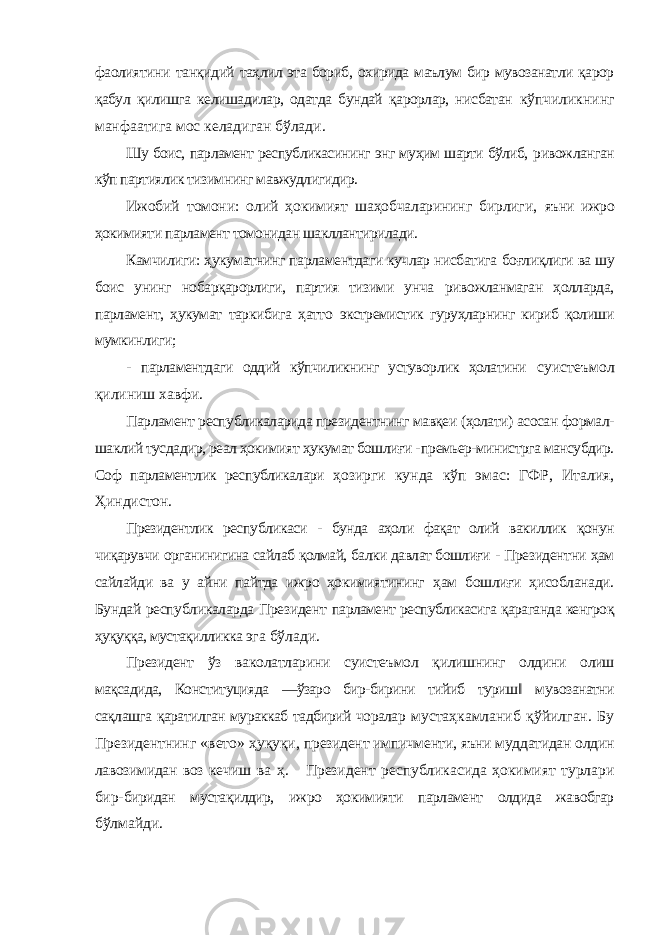 фаолиятини танқидий таҳлил эта бориб, охирида маълум бир мувозанатли қарор қабул қилишга келишадилар, одатда бундай қарорлар, нисбатан кўпчиликнинг манфаатига мос келадиган бўлади. Шу боис, парламент республикасининг энг муҳим шарти бўлиб, ривожланган кўп партиялик тизимнинг мавжудлигидир. Ижобий томони: олий ҳокимият шаҳобчаларининг бирлиги, яъни ижро ҳокимияти парламент томонидан шакллантирилади. Камчилиги: ҳукуматнинг парламентдаги кучлар нисбатига боғлиқлиги ва шу боис унинг нобарқарорлиги, партия тизими унча ривожланмаган ҳолларда, парламент, ҳукумат таркибига ҳатто экстремистик гуруҳларнинг кириб қолиши мумкинлиги; - парламентдаги оддий кўпчиликнинг устуворлик ҳолатини суистеъмол қилиниш хавфи. Парламент республикаларида президентнинг мавқеи (ҳолати) асосан формал- шаклий тусдадир, реал ҳокимият ҳукумат бошлиғи - премьер-министрга мансубдир. Соф парламентлик республикалари ҳозирги кунда кўп эмас: ГФР, Италия, Ҳиндистон. Президентлик республикаси - бунда аҳоли фақат олий вакиллик қонун чиқарувчи органинигина сайлаб қолмай, балки давлат бошлиғи - Президентни ҳам сайлайди ва у айни пайтда ижро ҳокимиятининг ҳам бошлиғи ҳисобланади. Бундай республикаларда Президент парламент республикасига қараганда кенгроқ ҳуқуққа, мустақилликка эга бўлади. Президент ўз ваколатларини суистеъмол қилишнинг олдини олиш мақсадида, Конституцияда ―ўзаро бир-бирини тийиб туриш‖ мувозанатни сақлашга қаратилган мураккаб тадбирий чоралар мустаҳкамланиб қўйилган. Бу Президентнинг «вето» ҳуқуқи, президент импичменти, яъни муддатидан олдин лавозимидан воз кечиш ва ҳ. Президент республикасида ҳокимият турлари бир- биридан мустақилдир, ижро ҳокимияти парламент олдида жавобгар бўлмайди. 