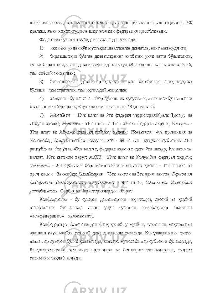 шартнома асосида ҳам қурилиши мумкин, яъни шартномали федерациялар. РФ аралаш, яъни конституцион-шартномали федерация ҳисобланади. Федератив тузилиш қуйидаги асосларда тузилади: 1) икки ёки ундан кўп мустақил шаклланган давлатларнинг мавжудлиги; 2) бирлашмоқчи бўлган давлатларнинг нисбатан унча катта бўлмаслиги, чунки бирлашгач, ягона давлат сифатида мавжуд бўла олиши керак ҳам ҳаётий, ҳам сиёсий жиҳатдан; 3) бирлашаётган давлатлар ҳақиқатан ҳам бир-бирига аниқ муҳтож бўлиши - ҳам стратегик, ҳам иқтисодий жиҳатдан; 4) халқнинг бу нарсага тайёр бўлишлик хусусияти, яъни мажбуриятларни бажаришга тайёргарлик, «буюклик» маниясининг йўқлиги ва б. 5) Малайзия - 13та штат ва 2та федерал территория(Куала-Лумпур ва Лабуан ороли); Мексика - 31та штат ва 1та пойтахт федерал округи; Нигерия - 30та штат ва Абуджа федерал пойтахт ҳудуди; Покистон - 4та провинция ва Исломобод федерал пойтахт округи; РФ - 88 та тенг ҳуқуқли субъекти: 21та республика, 5та ўлка, 49та вилоят, федерал аҳамиятидаги 2та шаҳар, 1та автоном вилоят, 10та автоном округ; АҚШ - 50та штат ва Колумбия федерал округи; Танзания - 2та субъекти бор: мамлакатнинг материк қисми - Танганьика ва орол қисми - Занжибар; Швейцария - 23та кантон ва 3та ярим кантон; Эфиопия федератив демократик республикаси - 9та штат; Югославия Иттифоқ республикаси - Сербия ва Черногориялардан иборат. Конфедерация - бу суверен давлатларнинг иқтисодий, сиёсий ва ҳарбий вазифаларни биргаликда ечиш учун тузилган иттифоқидир (лотинча «конфедерацио» - ҳамжамият). Конфедерация федерациядан фарқ қилиб, у муайян, чекланган мақсадларга эришиш учун муайян тарихий давр доирасида тузилади. Конфедерацияни тузган давлатлар суверен бўлиб қолаверади, халқаро муносабатлар субъекти бўлаверади, ўз фуқаролигини, ҳокимият органлари ва бошқарув тизимларини, судлов тизимини сақлаб қолади. 