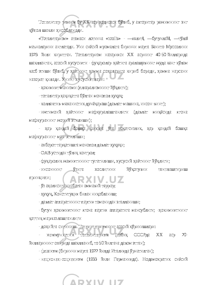 Тоталитар режим бу ХХ аср ҳодисаси бўлиб, у авторитар режимнинг энг қўпол шакли ҳисобланади. «Тоталитаризм» атамаси лотинча « totalis » - ―яхлит‖, ―бутунлай‖, ―тўла‖ маъноларини англатади. Уни сиёсий муомалага биринчи марта Бенито Муссолини 1923 йили киритган. Тоталитаризм назарияси ХХ асрнинг 40-50-йилларида шаклланган, асосий хусусияти - фуқаролар ҳаётига аралашувнинг жуда кенг кўлам касб этиши бўлиб, у ҳаётнинг ҳамма соҳаларига кириб боради, ҳамма нарсани назорат қилади. Унинг хусусиятлари: - ҳокимият монизми (плюрализмнинг йўқлиги); - тоталитар ҳақиқатга бўлган монопол ҳуқуқ; - коллектив-механистик дунёқараш (давлат-машина, инсон- винт); - ижтимоий ҳаётнинг мафкуралашганлиги (давлат миқёсида ягона мафкуранинг жорий этилиши); - ҳар қандай бошқа фикрга ўта тоқатсизлик, ҳар қандай бошқа мафкуранинг ман этилиши; - ахборот тарқатишга монопол давлат ҳуқуқи; - ОАВ устидан тўлиқ контрол; - фуқаролик жамиятининг тугатилиши, хусусий ҳаётнинг йўқлиги; - инсоннинг ўзига хослигини йўқотувчи тенглаштириш принципи; - ўз аҳолисига нисбатан оммавий террор; - ҳуқуқ, Конституция билан ниқобланиш; - давлат аппаратининг партия томонидан эгалланиши; - бутун ҳокимиятнинг ягона партия аппаратига мансублиги; -ҳокимиятнинг қаттиқ марказлашганлиги - доҳийга сиғиниш. Тоталитаризм нинг асосий кўринишлари: - коммунистик тоталитаризм (собиқ СССРда ХХ аср 20- йилларининг охирида шаклланиб, то 50 йилгача давом этган); - фашизм (биринчи марта 1922 йилда Италияда ўрнатилган); - национал-социализм (1933 йили Германияда). Нодемократик сиёсий 