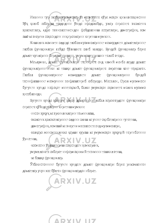 Иккинчи тур глобал муаммолар ўз мазмунига кўра жаҳон цивилизациясини йўқ қилиб юбориш таҳдидини ўзида ифодалайди, улар сирасига экологик ҳалокатлар, ядро технологиясидан фойдаланиш асоратлари, демографик, хом ашё ва энергия соҳасидаги инқирозларни киртиш мумкин. Кишилик жамияти олдида глобал муаммоларнинг мавжудлиги давлатларнинг глобал функциялари пайдо бўлишига олиб келади. Бундай функциялар барча давлат кучларини бирлаштиришни, умумлаштиришни талаб этади. Маълумки, давлат функциялари таснифига оид илмий манба- ларда давлат функцияларини ички ва ташқи давлат функцияларига ажратиш кенг тарқалган. Глобал функцияларнинг мавжудлиги давлат функцияларини бундай таснифлашнинг мазмунини заифлаштириб юборади. Масалан, Орол муаммоси бугунги кунда нафақат минтақавий, балки умужаҳон аҳамиятга молик муаммо ҳисобланади. Бугунги кунда ҳозирги замон давлатнинг глобал характердаги функциялари сирасига қўйидагиларни киритиш мумкин: -инсон ҳуқуқ ва эркинликларни таъминлаш, -экологик ҳалокатларнинг олдини олиш ва унинг оқибатларини тугатиш, -демографик, хомашё ва энергия масаласига оид муаммолари, -халқаро жиноятчиликка қарши кураш ва умумжаҳон ҳуқуқий тартиботини ўрнатиш, -космосни ўзлаштириш соҳасидаги ҳамкорлик, умумпланета ахборот-информациявий тизимини ташкил этиш, -ва бошқа функциялар. Ўзбекистоннинг бугунги кундаги давлат функциялари барча ривожланган давлатлар учун хос бўлган функциялардан иборат. 