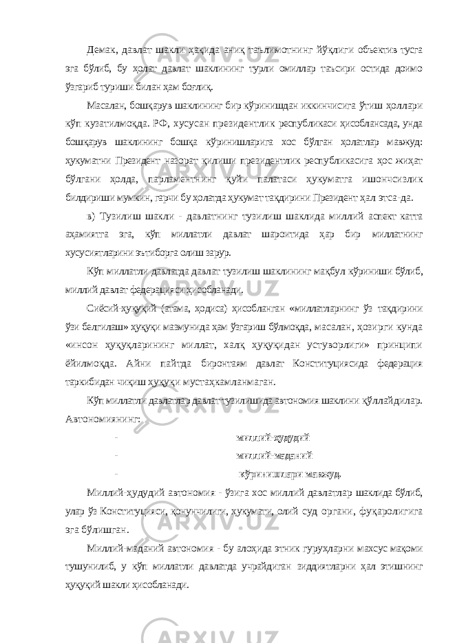 Демак, давлат шакли ҳақида аниқ таълимотнинг йўқлиги объектив тусга эга бўлиб, бу ҳолат давлат шаклининг турли омиллар таъсири остида доимо ўзгариб туриши билан ҳам боғлиқ. Масалан, бошқарув шаклининг бир кўринишдан иккинчисига ўтиш ҳоллари кўп кузатилмоқда. РФ, хусусан президентлик республикаси ҳисоблансада, унда бошқарув шаклининг бошқа кўринишларига хос бўлган ҳолатлар мавжуд: ҳукуматни Президент назорат қилиши президентлик республикасига ҳос жиҳат бўлгани ҳолда, парламентнинг қуйи палатаси ҳукуматга ишончсизлик билдириши мумкин, гарчи бу ҳолатда ҳукумат тақдирини Президент ҳал этса-да. в) Тузилиш шакли - давлатнинг тузилиш шаклида миллий аспект катта аҳамиятга эга, кўп миллатли давлат шароитида ҳар бир миллатнинг хусусиятларини эътиборга олиш зарур. Кўп миллатли давлатда давлат тузилиш шаклининг мақбул кўриниши бўлиб, миллий давлат федерацияси ҳисобланади. Сиёсий-ҳуқуқий (атама, ҳодиса) ҳисобланган «миллатларнинг ўз тақдирини ўзи белгилаш» ҳуқуқи мазмунида ҳам ўзгариш бўлмоқда, масалан, ҳозирги кунда «инсон ҳуқуқларининг миллат, халқ ҳуқуқидан устуворлиги» принципи ёйилмоқда. Айни пайтда биронтаям давлат Конституциясида федерация таркибидан чиқиш ҳуқуқи мустаҳкамланмаган. Кўп миллатли давлатлар давлат тузилишида автономия шаклини қўллайдилар. Автономиянинг: - миллий-ҳудудий - миллий-маданий - кўринишлари мавжуд. Миллий-ҳудудий автономия - ўзига хос миллий давлатлар шаклида бўлиб, улар ўз Конституцияси, қонунчилиги, ҳукумати, олий суд органи, фуқаролигига эга бўлишган. Миллий-маданий автономия - бу алоҳида этник гуруҳларни махсус мақоми тушунилиб, у кўп миллатли давлатда учрайдиган зиддиятларни ҳал этишнинг ҳуқуқий шакли ҳисобланади. 