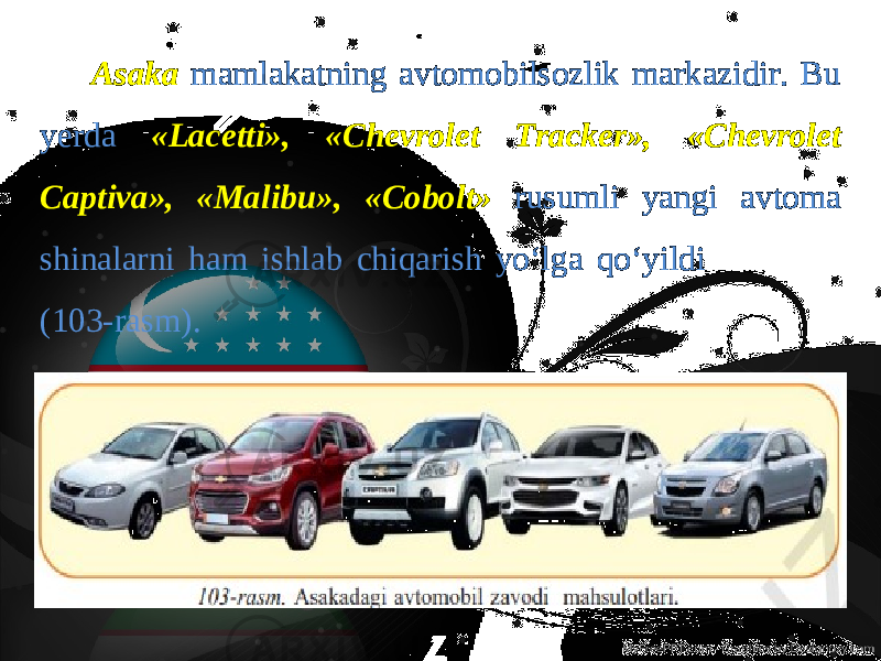 Asaka mamlakatning avtomobilsozlik markazidir. Bu yerda «Lacetti», «Chevrolet Tracker», «Chevrolet Captiva», «Malibu», «Сobolt» rusumli yangi avtoma shinalarni ham ishlab chiqarish yo‘lga qo‘yildi (103-rasm). 