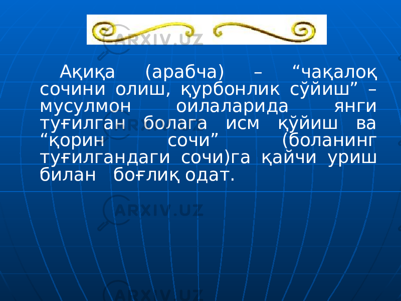 Ақиқа (арабча) – “чақалоқ сочини олиш, қурбонлик сўйиш” – мусулмон оилаларида янги туғилган болага исм қўйиш ва “қорин сочи” (боланинг туғилгандаги сочи)га қайчи уриш билан боғлиқ одат. 