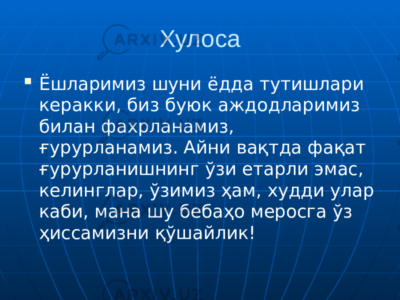 Хулоса  Ёшларимиз шуни ёдда тутишлари керакки, биз буюк аждодларимиз билан фахрланамиз, ғурурланамиз. Айни вақтда фақат ғурурланишнинг ўзи етарли эмас, келинглар, ўзимиз ҳам, худди улар каби, мана шу бебаҳо меросга ўз ҳиссамизни қўшайлик! 