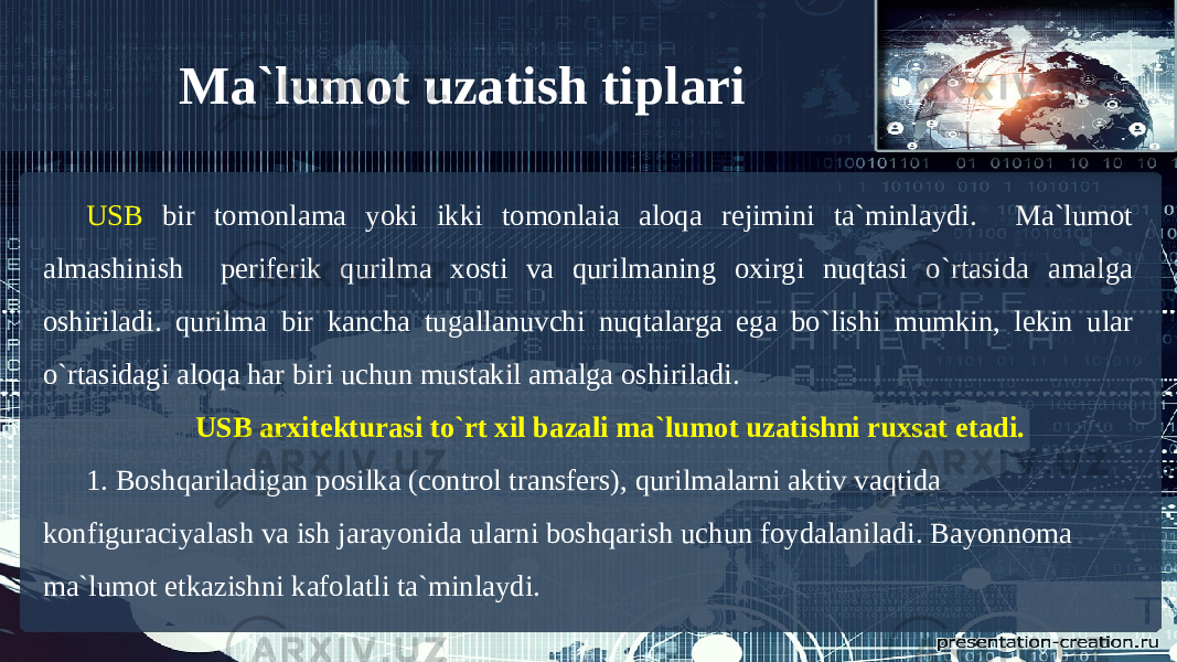 Ma`lumot uzatish tiplari USB bir tomonlama yoki ikki tomonlaia aloqa rejimini ta`minlaydi. Ma`lumot almashinish periferik qurilma xosti va qurilmaning oxirgi nuqtasi o`rtasida amalga oshiriladi. qurilma bir kancha tugallanuvchi nuqtalarga ega bo`lishi mumkin, lekin ular o`rtasidagi aloqa har biri uchun mustakil amalga oshiriladi. USB arxitekturasi to`rt xil bazali ma`lumot uzatishni ruxsat etadi. 1. Boshqariladigan posilka (control transfers), qurilmalarni aktiv vaqtida konfiguraciyalash va ish jarayonida ularni boshqarish uchun foydalaniladi. Bayonnoma ma`lumot etkazishni kafolatli ta`minlaydi. 
