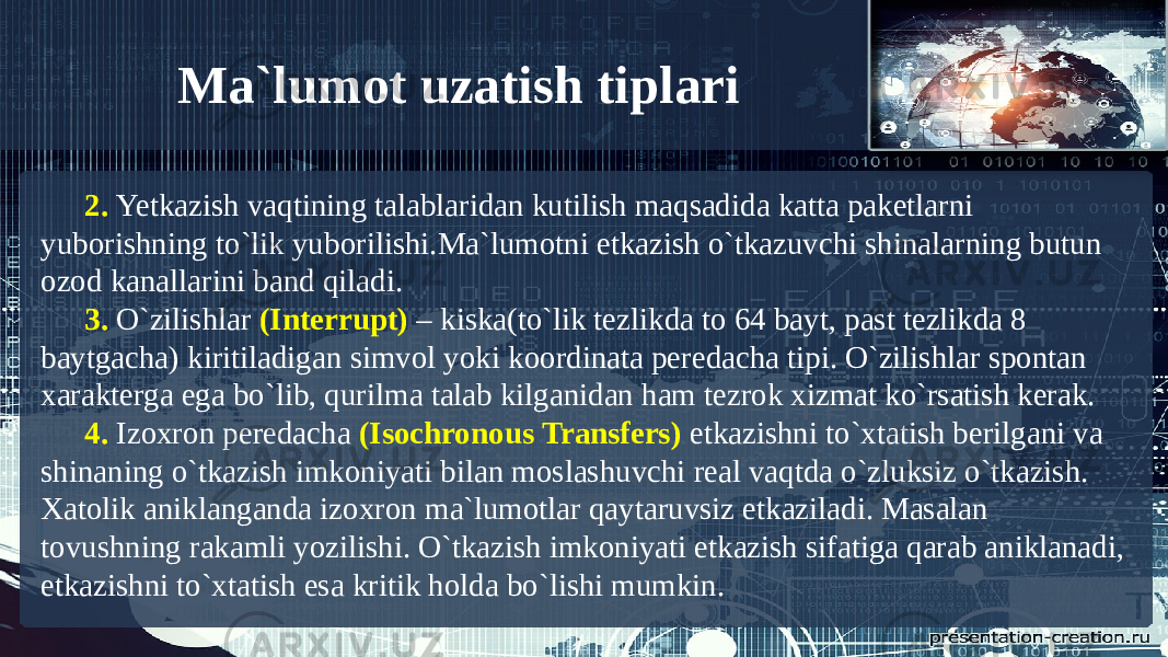 2. Yetkazish vaqtining talablaridan kutilish maqsadida katta paketlarni yuborishning to`lik yuborilishi.Ma`lumotni etkazish o`tkazuvchi shinalarning butun ozod kanallarini band qiladi. 3. O`zilishlar (Interrupt) – kiska(to`lik tezlikda to 64 bayt, past tezlikda 8 baytgacha) kiritiladigan simvol yoki koordinata peredacha tipi. O`zilishlar spontan xarakterga ega bo`lib, qurilma talab kilganidan ham tezrok xizmat ko`rsatish kerak. 4. Izoxron peredacha (Isochronous Transfers) etkazishni to`xtatish berilgani va shinaning o`tkazish imkoniyati bilan moslashuvchi real vaqtda o`zluksiz o`tkazish. Xatolik aniklanganda izoxron ma`lumotlar qaytaruvsiz etkaziladi. Masalan tovushning rakamli yozilishi. O`tkazish imkoniyati etkazish sifatiga qarab aniklanadi, etkazishni to`xtatish esa kritik holda bo`lishi mumkin. Ma`lumot uzatish tiplari 
