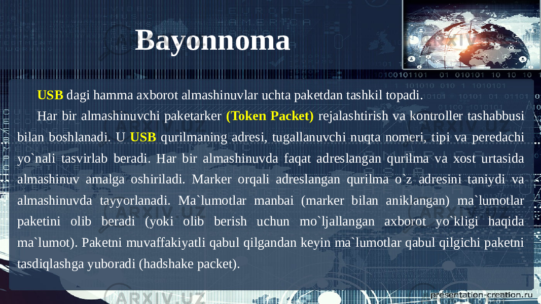 Bayonnoma USB dagi hamma axborot almashinuvlar uchta paketdan tashkil topadi. Har bir almashinuvchi paketarker (Token Packet) rejalashtirish va kontroller tashabbusi bilan boshlanadi. U USB qurilmaning adresi, tugallanuvchi nuqta nomeri, tipi va peredachi yo`nali tasvirlab beradi. Har bir almashinuvda faqat adreslangan qurilma va xost urtasida almashinuv amalga oshiriladi. Marker orqali adreslangan qurilma o`z adresini taniydi va almashinuvda tayyorlanadi. Ma`lumotlar manbai (marker bilan aniklangan) ma`lumotlar paketini olib beradi (yoki olib berish uchun mo`ljallangan axborot yo`kligi haqida ma`lumot). Paketni muvaffakiyatli qabul qilgandan keyin ma`lumotlar qabul qilgichi paketni tasdiqlashga yuboradi (hadshake packet). 