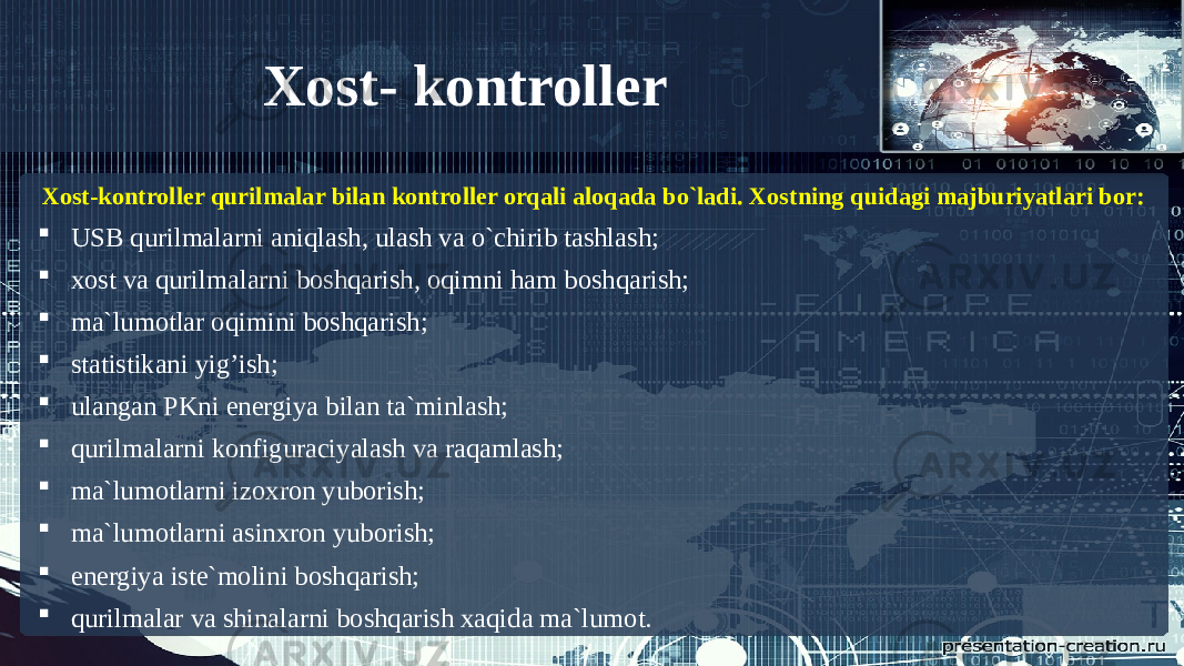 Xost- kontroller Xost-kontroller qurilmalar bilan kontroller orqali aloqada bo`ladi. Xostning quidagi majburiyatlari bor:  USB qurilmalarni aniqlash, ulash va o`chirib tashlash;  xost va qurilmalarni boshqarish, oqimni ham boshqarish;  ma`lumotlar oqimini boshqarish;  statistikani yig’ish;  ulangan PKni energiya bilan ta`minlash;  qurilmalarni konfiguraciyalash va raqamlash;  ma`lumotlarni izoxron yuborish;  ma`lumotlarni asinxron yuborish;  energiya iste`molini boshqarish;  qurilmalar va shinalarni boshqarish xaqida ma`lumot. 
