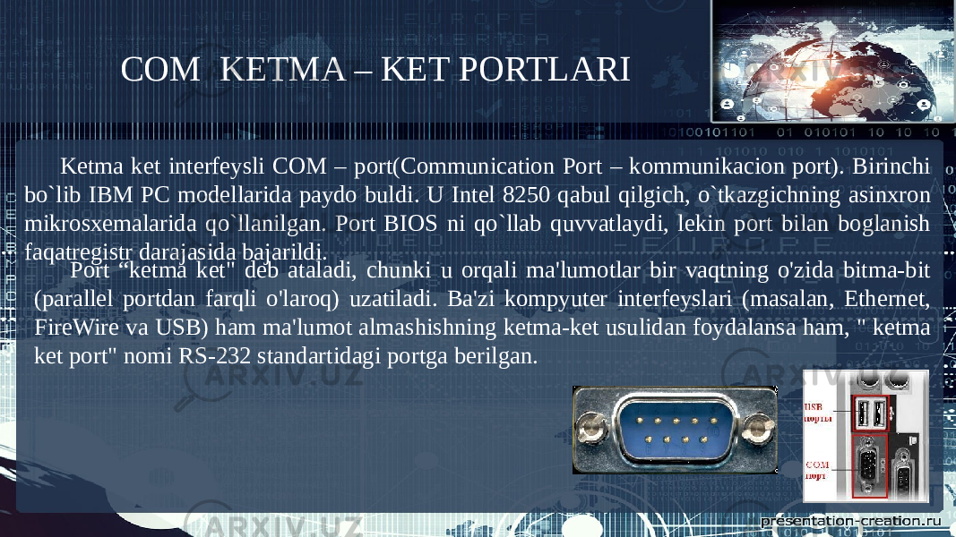 COM KETMA – KET PORTLARI Ketma ket interfeysli COM – port(Communication Port – kommunikacion port). Birinchi bo`lib IBM PC modellarida paydo buldi. U Intel 8250 qabul qilgich, o`tkazgichning asinxron mikrosxemalarida qo`llanilgan. Port BIOS ni qo`llab quvvatlaydi, lekin port bilan boglanish faqatregistr darajasida bajarildi. Port “ketma ket&#34; deb ataladi, chunki u orqali ma&#39;lumotlar bir vaqtning o&#39;zida bitma-bit (parallel portdan farqli o&#39;laroq) uzatiladi. Ba&#39;zi kompyuter interfeyslari (masalan, Ethernet, FireWire va USB) ham ma&#39;lumot almashishning ketma-ket usulidan foydalansa ham, &#34; ketma ket port&#34; nomi RS-232 standartidagi portga berilgan. 
