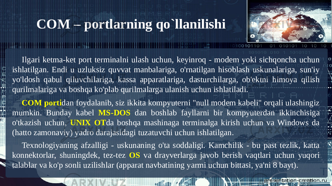 Ilgari ketma-ket port terminalni ulash uchun, keyinroq - modem yoki sichqoncha uchun ishlatilgan. Endi u uzluksiz quvvat manbalariga, o&#39;rnatilgan hisoblash uskunalariga, sun&#39;iy yo&#39;ldosh qabul qiluvchilariga, kassa apparatlariga, dasturchilarga, ob&#39;ektni himoya qilish qurilmalariga va boshqa ko&#39;plab qurilmalarga ulanish uchun ishlatiladi. COM porti dan foydalanib, siz ikkita kompyuterni &#34;null modem kabeli&#34; orqali ulashingiz mumkin. Bunday kabel MS-DOS dan boshlab fayllarni bir kompyuterdan ikkinchisiga o&#39;tkazish uchun, UNIX OT da boshqa mashinaga terminalga kirish uchun va Windows da (hatto zamonaviy) yadro darajasidagi tuzatuvchi uchun ishlatilgan. Texnologiyaning afzalligi - uskunaning o&#39;ta soddaligi. Kamchilik - bu past tezlik, katta konnektorlar, shuningdek, tez-tez OS va drayverlarga javob berish vaqtlari uchun yuqori talablar va ko&#39;p sonli uzilishlar (apparat navbatining yarmi uchun bittasi, ya&#39;ni 8 bayt). COM – portlarning qo`llanilishi 