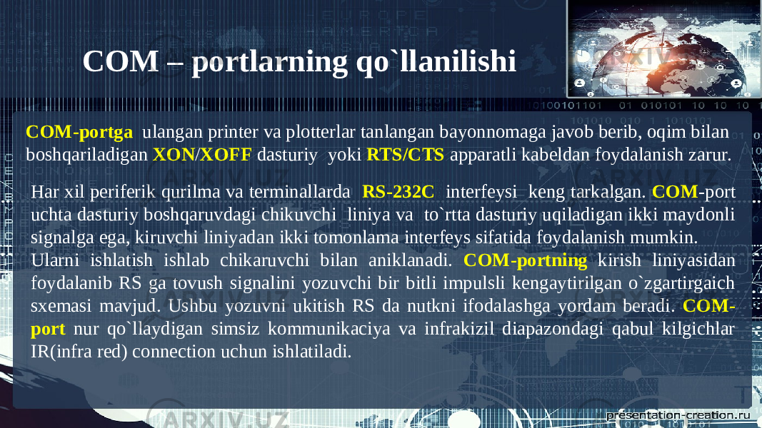 COM-portga ulangan printer va plotterlar tanlangan bayonnomaga javob berib, oqim bilan boshqariladigan XON / XOFF dasturiy yoki RTS/CTS apparatli kabeldan foydalanish zarur. Har xil periferik qurilma va terminallarda RS-232C interfeysi keng tarkalgan. COM -port uchta dasturiy boshqaruvdagi chikuvchi liniya va to`rtta dasturiy uqiladigan ikki maydonli signalga ega, kiruvchi liniyadan ikki tomonlama interfeys sifatida foydalanish mumkin. Ularni ishlatish ishlab chikaruvchi bilan aniklanadi. COM-portning kirish liniyasidan foydalanib RS ga tovush signalini yozuvchi bir bitli impulsli kengaytirilgan o`zgartirgaich sxemasi mavjud. Ushbu yozuvni ukitish RS da nutkni ifodalashga yordam beradi. COM- port nur qo`llaydigan simsiz kommunikaciya va infrakizil diapazondagi qabul kilgichlar IR(infra red) connection uchun ishlatiladi. COM – portlarning qo`llanilishi 