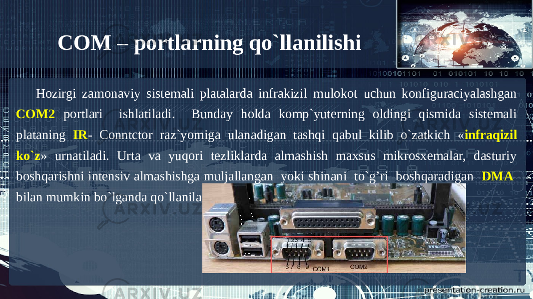 Hozirgi zamonaviy sistemali platalarda infrakizil mulokot uchun konfiguraciyalashgan COM2 portlari ishlatiladi. Bunday holda komp`yuterning oldingi qismida sistemali plataning IR - Conntctor raz`yomiga ulanadigan tashqi qabul kilib o`zatkich « infraqizil ko`z » urnatiladi. Urta va yuqori tezliklarda almashish maxsus mikrosxemalar, dasturiy boshqarishni intensiv almashishga muljallangan yoki shinani to`g’ri boshqaradigan DMA bilan mumkin bo`lganda qo`llaniladi. COM – portlarning qo`llanilishi 