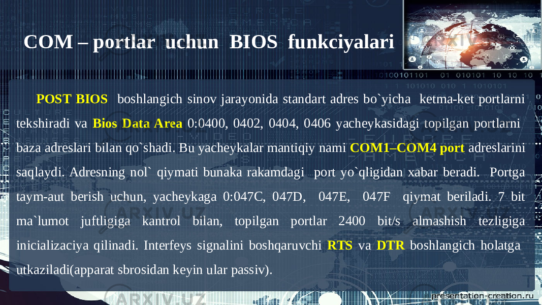 COM – portlar uchun BIOS funkciyalari POST BIOS boshlangich sinov jarayonida standart adres bo`yicha ketma-ket portlarni tekshiradi va Bios Data Area 0:0400, 0402, 0404, 0406 yacheykasidagi topilgan portlarni baza adreslari bilan qo`shadi. Bu yacheykalar mantiqiy nami COM1–COM4 port adreslarini saqlaydi. Adresning nol` qiymati bunaka rakamdagi port yo`qligidan xabar beradi. Portga taym-aut berish uchun, yacheykaga 0:047C, 047D, 047E, 047F qiymat beriladi. 7 bit ma`lumot juftligiga kantrol bilan, topilgan portlar 2400 bit/s almashish tezligiga inicializaciya qilinadi. Interfeys signalini boshqaruvchi RTS va DTR boshlangich holatga utkaziladi(apparat sbrosidan keyin ular passiv). 