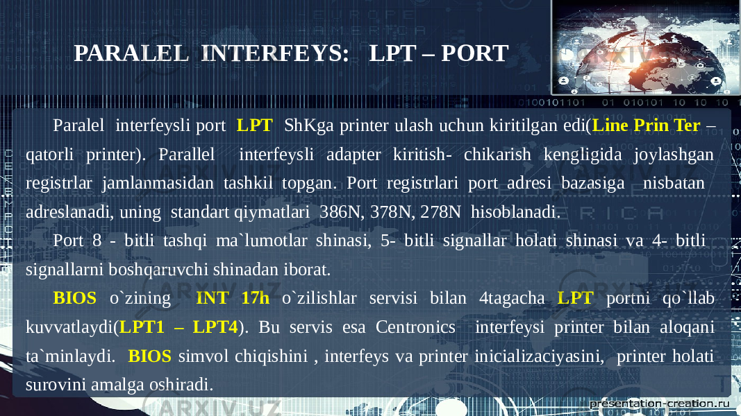 PARALEL INTERFEYS: LPT – PORT Paralel interfeysli port LPT ShKga printer ulash uchun kiritilgan edi( Line Prin Ter – qatorli printer). Parallel interfeysli adapter kiritish- chikarish kengligida joylashgan registrlar jamlanmasidan tashkil topgan. Port registrlari port adresi bazasiga nisbatan adreslanadi, uning standart qiymatlari 386N, 378N, 278N hisoblanadi. Port 8 - bitli tashqi ma`lumotlar shinasi, 5- bitli signallar holati shinasi va 4- bitli signallarni boshqaruvchi shinadan iborat. BIOS o`zining INT 17h o`zilishlar servisi bilan 4tagacha LPT portni qo`llab kuvvatlaydi( LPT1 – LPT4 ). Bu servis esa Centronics interfeysi printer bilan aloqani ta`minlaydi. BIOS simvol chiqishini , interfeys va printer inicializaciyasini, printer holati surovini amalga oshiradi. 