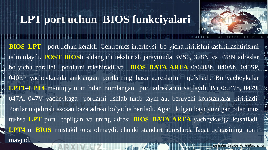 LPT port uchun BIOS funkciyalari BIOS LPT – port uchun kerakli Centronics interfeysi bo`yicha kiritishni tashkillashtirishni ta`minlaydi. POST BIOS boshlangich tekshirish jarayonida 3VS6, 378N va 278N adreslar bo`yicha parallel portlarni tekshiradi va BIOS DATA AREA 0:0408h, 040Ah, 040SP, 040EP yacheykasida aniklangan portlarning baza adreslarini qo`shadi. Bu yacheykalar LPT1 – LPT4 mantiqiy nom bilan nomlangan port adreslarini saqlaydi. Bu 0:0478, 0479, 047A, 047V yacheykaga portlarni ushlab turib taym-aut beruvchi konstantalar kiritiladi. Portlarni qidirish asosan baza adresi bo`yicha beriladi. Agar ukilgan bayt yozilgan bilan mos tushsa LPT port topilgan va uning adresi BIOS DATA AREA yacheykasiga kushiladi. LPT4 ni BIOS mustakil topa olmaydi, chunki standart adreslarda faqat uchtasining nomi mavjud. 