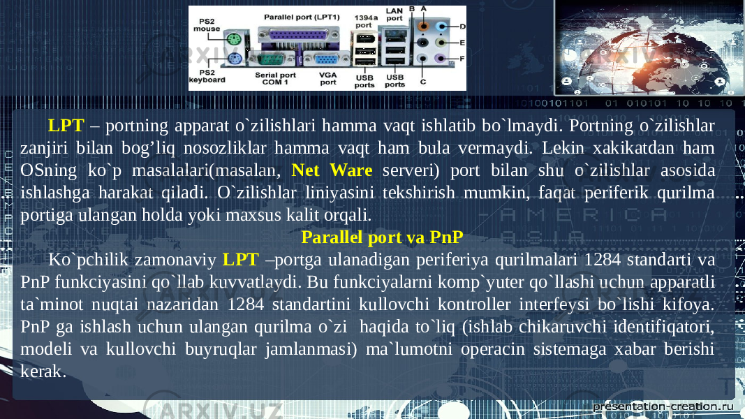 LPT – portning apparat o`zilishlari hamma vaqt ishlatib bo`lmaydi. Portning o`zilishlar zanjiri bilan bog’liq nosozliklar hamma vaqt ham bula vermaydi. Lekin xakikatdan ham OSning ko`p masalalari(masalan, Net Ware serveri) port bilan shu o`zilishlar asosida ishlashga harakat qiladi. O`zilishlar liniyasini tekshirish mumkin, faqat periferik qurilma portiga ulangan holda yoki maxsus kalit orqali. Parallel port va PnP Ko`pchilik zamonaviy LPT –portga ulanadigan periferiya qurilmalari 1284 standarti va PnP funkciyasini qo`llab kuvvatlaydi. Bu funkciyalarni komp`yuter qo`llashi uchun apparatli ta`minot nuqtai nazaridan 1284 standartini kullovchi kontroller interfeysi bo`lishi kifoya. PnP ga ishlash uchun ulangan qurilma o`zi haqida to`liq (ishlab chikaruvchi identifiqatori, modeli va kullovchi buyruqlar jamlanmasi) ma`lumotni operacin sistemaga xabar berishi kerak. 