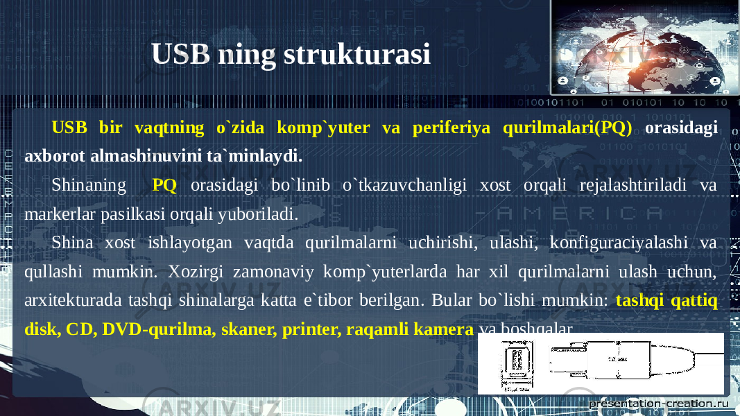 USB ning strukturasi USB bir vaqtning o`zida komp`yuter va periferiya qurilmalari(PQ) orasidagi axborot almashinuvini ta`minlaydi. Shinaning PQ orasidagi bo`linib o`tkazuvchanligi xost orqali rejalashtiriladi va markerlar pasilkasi orqali yuboriladi. Shina xost ishlayotgan vaqtda qurilmalarni uchirishi, ulashi, konfiguraciyalashi va qullashi mumkin. Xozirgi zamonaviy komp`yuterlarda har xil qurilmalarni ulash uchun, arxitekturada tashqi shinalarga katta e`tibor berilgan. Bular bo`lishi mumkin: tashqi qattiq disk, CD, DVD-qurilma, skaner, printer, raqamli kamera va boshqalar. 