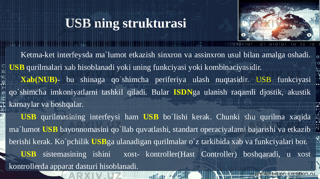 Ketma-ket interfeysda ma`lumot etkazish sinxron va assinxron usul bilan amalga oshadi. USB qurilmalari xab hisoblanadi yoki uning funkciyasi yoki kombinaciyasidir. Xab(NUB) - bu shinaga qo`shimcha periferiya ulash nuqtasidir. USB funkciyasi qo`shimcha imkoniyatlarni tashkil qiladi. Bular ISDN ga ulanish raqamli djostik, akustik karnaylar va boshqalar. USB qurilmasining interfeysi ham USB bo`lishi kerak. Chunki shu qurilma xaqida ma`lumot USB bayonnomasini qo`llab quvatlashi, standart operaciyalarni bajarishi va etkazib berishi kerak. Ko`pchilik USB ga ulanadigan qurilmalar o`z tarkibida xab va funkciyalari bor. USB sistemasining ishini xost- kontroller(Hast Controller) boshqaradi, u xost kontrollerda apparat dasturi hisoblanadi. USB ning strukturasi 