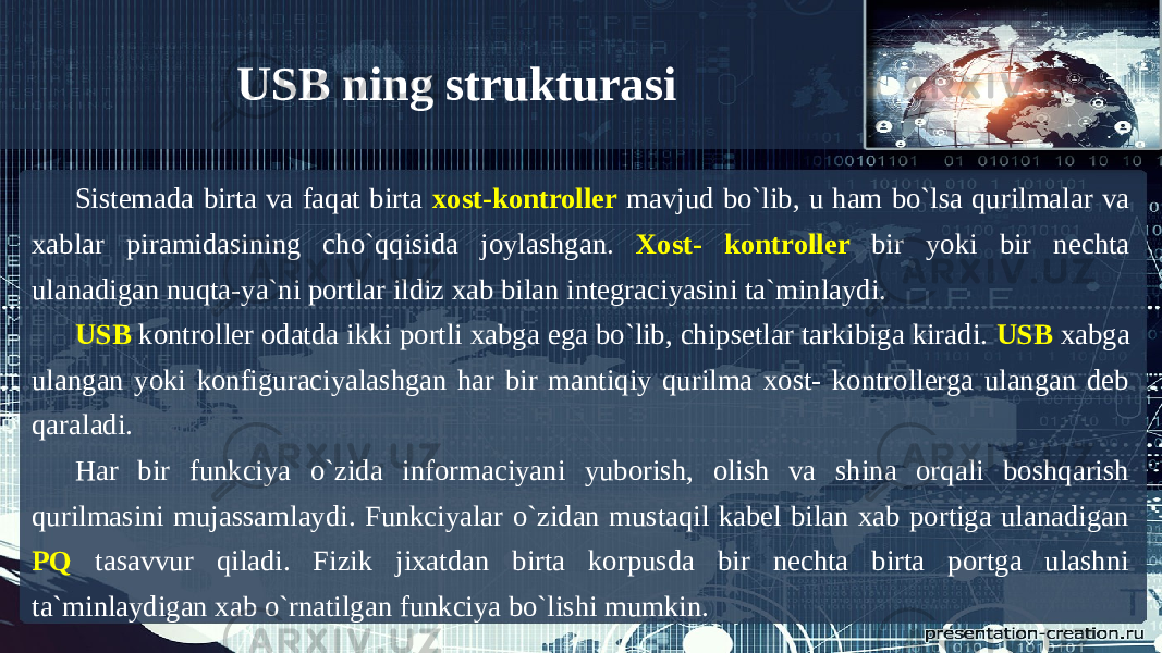 Sistemada birta va faqat birta xost-kontroller mavjud bo`lib, u ham bo`lsa qurilmalar va xablar piramidasining cho`qqisida joylashgan. Xost- kontroller bir yoki bir nechta ulanadigan nuqta-ya`ni portlar ildiz xab bilan integraciyasini ta`minlaydi. USB kontroller odatda ikki portli xabga ega bo`lib, chipsetlar tarkibiga kiradi. USB xabga ulangan yoki konfiguraciyalashgan har bir mantiqiy qurilma xost- kontrollerga ulangan deb qaraladi. Har bir funkciya o`zida informaciyani yuborish, olish va shina orqali boshqarish qurilmasini mujassamlaydi. Funkciyalar o`zidan mustaqil kabel bilan xab portiga ulanadigan PQ tasavvur qiladi. Fizik jixatdan birta korpusda bir nechta birta portga ulashni ta`minlaydigan xab o`rnatilgan funkciya bo`lishi mumkin. USB ning strukturasi 