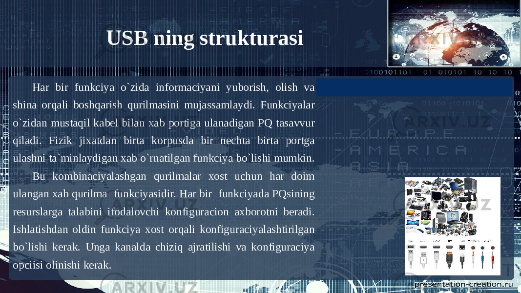 Har bir funkciya o`zida informaciyani yuborish, olish va shina orqali boshqarish qurilmasini mujassamlaydi. Funkciyalar o`zidan mustaqil kabel bilan xab portiga ulanadigan PQ tasavvur qiladi. Fizik jixatdan birta korpusda bir nechta birta portga ulashni ta`minlaydigan xab o`rnatilgan funkciya bo`lishi mumkin. Bu kombinaciyalashgan qurilmalar xost uchun har doim ulangan xab qurilma funkciyasidir. Har bir funkciyada PQsining resurslarga talabini ifodalovchi konfiguracion axborotni beradi. Ishlatishdan oldin funkciya xost orqali konfiguraciyalashtirilgan bo`lishi kerak. Unga kanalda chiziq ajratilishi va konfiguraciya opciisi olinishi kerak. USB ning strukturasi 
