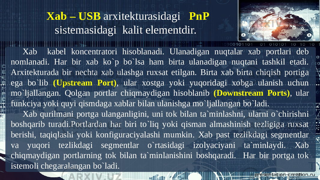 Xab kabel koncentratori hisoblanadi. Ulanadigan nuqtalar xab portlari deb nomlanadi. Har bir xab ko`p bo`lsa ham birta ulanadigan nuqtani tashkil etadi. Arxitekturada bir nechta xab ulashga ruxsat etilgan. Birta xab birta chiqish portiga ega bo`lib (Upstream Port) , ular xostga yoki yuqoridagi xobga ulanish uchun mo`ljallangan. Qolgan portlar chiqmaydigan hisoblanib (Downstream Ports) , ular funkciya yoki quyi qismdaga xablar bilan ulanishga mo`ljallangan bo`ladi. Xab qurilmani portga ulanganligini, uni tok bilan ta`minlashni, ularni o`chirishni boshqarib turadi.Portlardan har biri to`liq yoki qisman almashinish tezligiga ruxsat berishi, taqiqlashi yoki konfiguraciyalashi mumkin. Xab past tezlikdagi segmentlar va yuqori tezlikdagi segmentlar o`rtasidagi izolyaciyani ta`minlaydi. Xab chiqmaydigan portlarning tok bilan ta`minlanishini boshqaradi. Har bir portga tok istemoli chegaralangan bo`ladi. Xab – USB arxitekturasidagi PnP sistemasidagi kalit elementdir. 