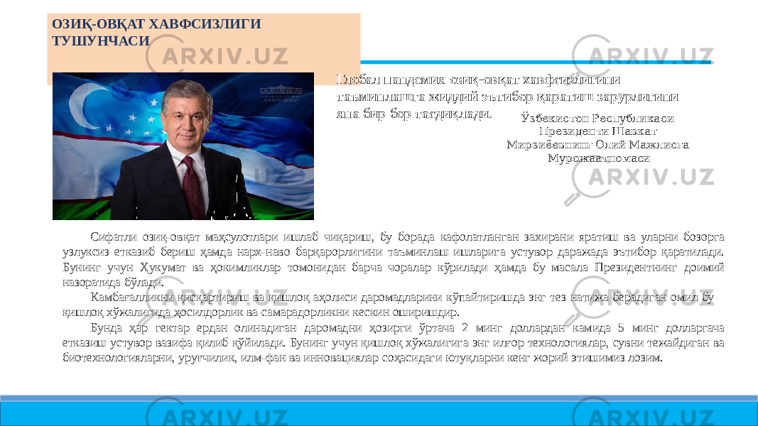  ОЗИҚ- ОВҚАТ ХАВФСИЗЛИГИ ТУШУНЧАСИ Глобал пандемия озиқ- овқат хавфсизлигини таъминлашга жиддий эътибор қаратиш зарурлигини яна бир бор тасдиқлади. Ўзбекистон Республикаси Президенти Шавкат Мирзиёевнинг Олий Мажлисга Мурожаатномаси Сифатли озиқ- овқат маҳсулотлари ишлаб чиқариш, бу борада кафолатланган захирани яратиш ва уларни бозорга узлуксиз етказиб бериш ҳамда нарх- наво барқарорлигини таъминлаш ишларига устувор даражада эътибор қаратилади. Бунинг учун Ҳукумат ва ҳокимликлар томонидан барча чоралар кўрилади ҳамда бу масала Президентнинг доимий назоратида бўлади. Камбағалликни қисқартириш ва қишлоқ аҳолиси даромадларини кўпайтиришда энг тез натижа берадиган омил бу – қишлоқ хўжалигида ҳосилдорлик ва самарадорликни кескин оширишдир. Бунда ҳар гектар ердан олинадиган даромадни ҳозирги ўртача 2 минг доллардан камида 5 минг долларгача етказиш устувор вазифа қилиб қўйилади. Бунинг учун қишлоқ хўжалигига энг илғор технологиялар, сувни тежайдиган ва биотехнологияларни, уруғчилик, илм- фан ва инновациялар соҳасидаги ютуқларни кенг жорий этишимиз лозим. 