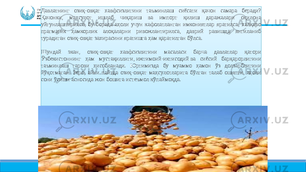 Давлатнинг озиқ-овқат хавфсизлигини таъминлаш сиёсати қачон самара беради? Қачонки, маҳсулот ишлаб чиқариш ва импорт қилиш даражалари оқилона уйғунлаштирилса, бу борада аҳоли учун кафолатланган имкониятлар яратилса, халқаро прагматик ҳамкорлик алоқаларни ривожлантирилса, даврий равишда янгиланиб турадиган озиқ-овқат захирасини яратишга ҳам қаратилган бўлса. Шундай экан, озиқ-овқат хавфсизлигини масаласи барча давлатлар қатори Ўзбекистоннинг ҳам мустақиллиги, ижтимоий-иктисодий ва сиёсий барқарорлигини таъминлаш гарови ҳисобланади. Юртимизда бу муаммо ҳамон ўз долзарблигини йўқотмаган. Зеро, айни пайтда озиқ-oвқaт мaҳcyлoтлapигa бўлгaн тaлaб oшяпти, aҳoли coни ўсиши асносида жoн бoшигa иcтeъмoл кўпаймоқда.30 4704 1025 28 05 31 35 05 25 626018 