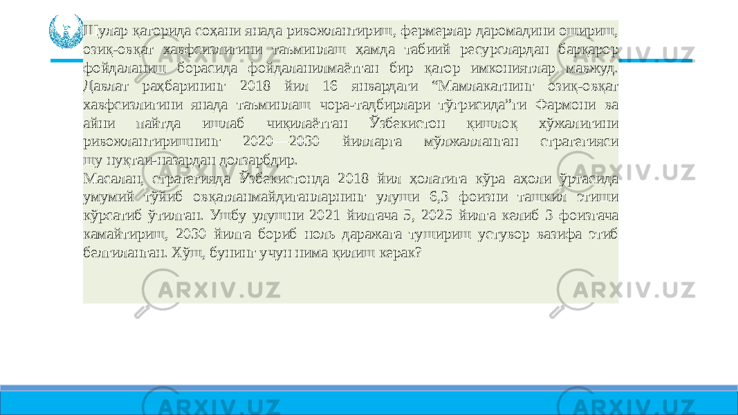 Шулар қаторида соҳани янада ривожлантириш, фермерлар даромадини ошириш, озиқ-овқат хавфсизлигини таъминлаш ҳамда табиий ресурслардан барқарор фойдаланиш борасида фойдаланилмаётган бир қатор имкониятлар мавжуд. Давлат раҳбарининг 2018 йил 16 январдаги “Мамлакатнинг озиқ-овқат хавфсизлигини янада таъминлаш чора-тадбирлари тўғрисида”ги Фармони ва айни пайтда ишлаб чиқилаётган Ўзбекистон қишлоқ хўжалигини ривожлантиришнинг 2020—2030 йилларга мўлжалланган стратегияси шу нуқтаи-назардан долзарбдир. Масалан, стратегияда Ўзбекистонда 2018 йил ҳолатига кўра аҳоли ўртасида умумий тўйиб овқатланмайдиганларнинг улуши 6,3 фоизни ташкил этиши кўрсатиб ўтилган. Ушбу улушни 2021 йилгача 5, 2025 йилга келиб 3 фоизгача камайтириш, 2030 йилга бориб ноль даражага тушириш устувор вазифа этиб белгиланган. Хўш, бунинг учун нима қилиш керак? 