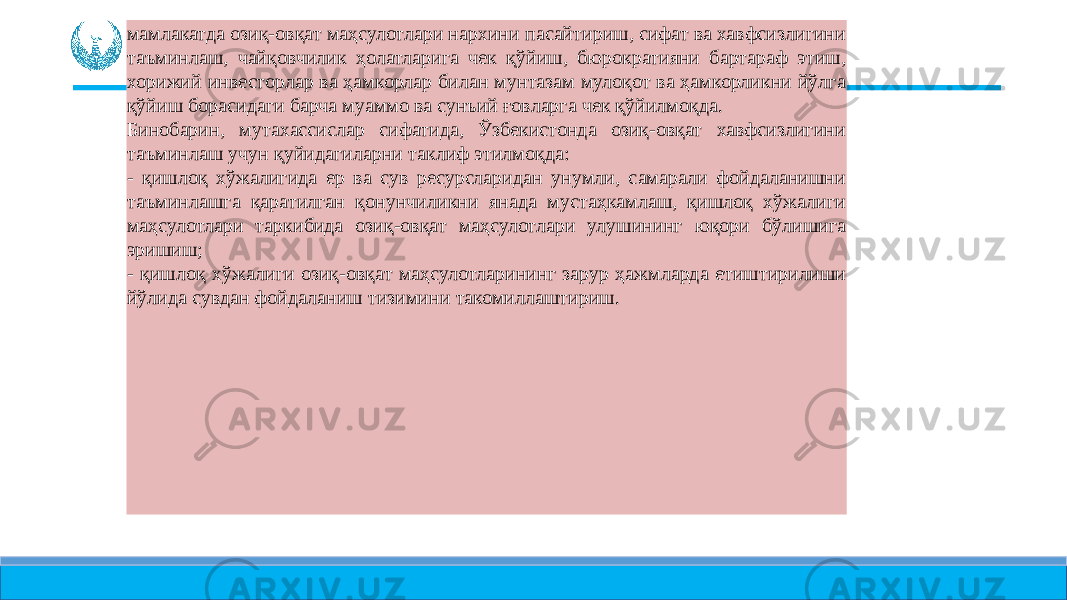 мамлакатда озиқ-овқат маҳсулотлари нархини пасайтириш, сифат ва хавфсизлигини таъминлаш, чайқовчилик ҳолатларига чек қўйиш, бюрократияни бартараф этиш, хорижий инвесторлар ва ҳамкорлар билан мунтазам мулоқот ва ҳамкорликни йўлга қўйиш борасидаги барча муаммо ва сунъий ғовларга чек қўйилмоқда. Бинобарин, мутахассислар сифатида, Ўзбекистонда озиқ-овқат хавфсизлигини таъминлаш учун қуйидагиларни таклиф этилмоқда: - қишлоқ хўжалигида ер ва сув ресурсларидан унумли, самарали фойдаланишни таъминлашга қаратилган қонунчиликни янада мустаҳкамлаш, қишлоқ хўжалиги маҳсулотлари таркибида озиқ-овқат маҳсулотлари улушининг юқори бўлишига эришиш; - қишлоқ хўжалиги озиқ-овқат маҳсулотларининг зарур ҳажмларда етиштирилиши йўлида сувдан фойдаланиш тизимини такомиллаштириш. 