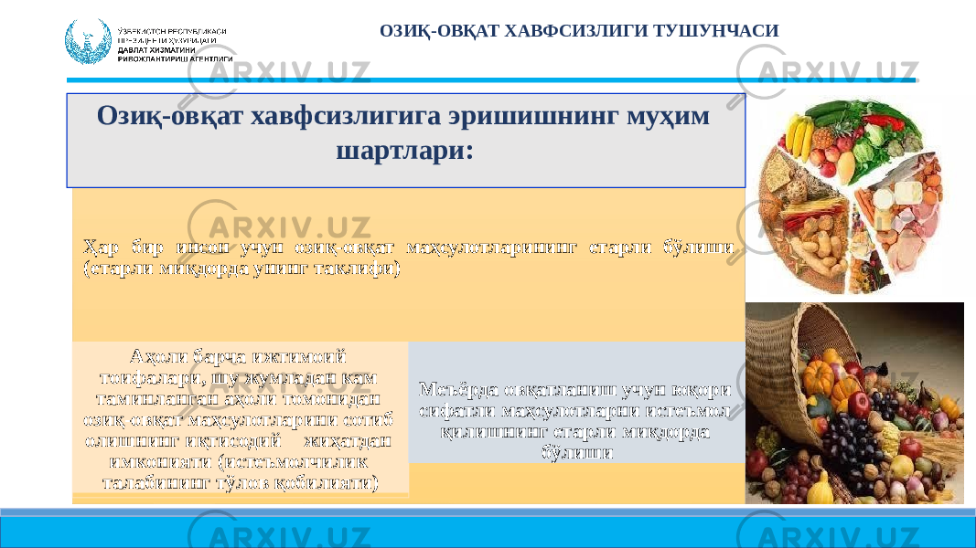 ОЗИҚ- ОВҚАТ ХАВФСИЗЛИГИ ТУШУНЧАСИ Ҳар бир инсон учун озиқ-овқат маҳсулотларининг етарли бўлиши (етарли миқдорда унинг таклифи) Аҳоли барча ижтимоий тоифалари, шу жумладан кам таминланган аҳоли томонидан озиқ-овқат маҳсулотларини сотиб олишнинг иқтисодий жиҳатдан имконияти (истеъмолчилик талабининг тўлов қобилияти) Меъёрда овқатланиш учун юқори сифатли маҳсулотларни истеъмол қилишнинг етарли миқдорда бўлишиОзиқ- овқат хавфсизлигига эришишнинг муҳим шартлари: 