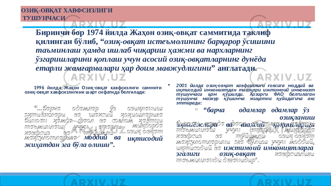 ОЗИҚ- ОВҚАТ ХАВФСИЗЛИГИ ТУШУНЧАСИ Биринчи бор 1974 йилда Жаҳон озиқ- овқат саммитида таклиф қилинган бўлиб, “ озиқ- овқат истеъмолининг барқарор ўсишини таъминлаш ҳамда ишлаб чиқариш ҳажми ва нархларнинг ўзгаришларини қоплаш учун асосий озиқ- овқатларнинг дунёда етарли жамғармалари ҳар доим мавжудлигини ” англатади. 1996 йилда Жаҳон Озиқ- овқат хавфсизлиги саммити озиқ- овқат хавфсизлигини шарт сифатида белгилади: “ ...барча одамлар ўз озиқланиш эҳтиёжлари ва шахсий ҳоҳишларига биноан ҳамда фаол ва соғлом ҳаётни таъминлаш учун етарли хавфсиз ва тўйимли миқдорда озиқ-овқат иқтисодиймаҳсулотларига моддий ва жиҳатдан эга бўла олиши”. • 2001 йилда озиқ- овқат хавфсизлиги ғоясига моддий ва иқтисодий имкониятдан ташқари ижтимоий имконият тушунчаси ҳам қўшилди. Ҳозирги ФАО белгилаган тушунча мазкур қўшимча жиҳатни қуйидагича акс эттиради: • “ барча одамлар одамлар ўз озиқланиш эҳтиёжлари ва шахсий ҳоҳишларигабиноан ҳамда фаол ва соғлом ҳаётни таъминлаш учун етарли миқдорда хавфсиз ва тўйимли озиқ-овқат маҳсулотларини эга бўлиш учун моддий, иқтисодий ва ижтимоий имкониятларга эгалиги озиқ-овқат хавфсизлиги таъминланди деганидир ”. 5 