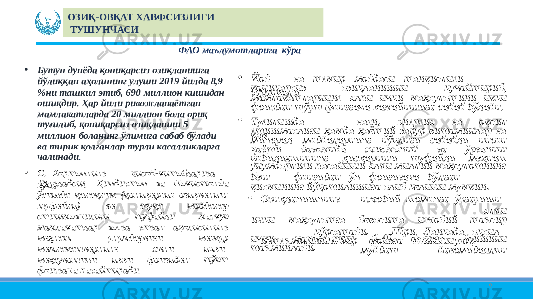 ФАО маълумотларига кўра • Йод ва темир моддаси танқислиги сурункалиқониқарсиз озиқланишни кучайтириб, мамлакатларнинг ялпи ички маҳсулотини икки фоиздан тўрт фоизгача камайишига сабаб бўлади. • Туғилишда кам вазн, энергия ва оқсил етишмаслиги ҳамда ҳаётий зарур витаминлар ва минерал моддаларнинг йўқлиги сабабли инсон ҳаёти давомида жисмоний ва ўрганиш қобилиятининг қисқариши туфайли меҳнат унумдорлиги пасайиши ялпи миллий маҳсулотнинг беш фоизидан ўн фоизигача бўлган қисмининг йўқотилишига олиб келиши мумкин. • Озиқланишнинг ижобий томонга ўзгариши ялпи ички маҳсулотга бевосита ижобий таъсир кўрсатади. Шри Ланкада оқсил истеъмолининг бир фоизга ошиши узоқ муддат давомида ялпиички маҳсулотни 0,49 фоизга ўсишини таъминлади.• Бутун дунёда қониқарсиз озиқланишга йўлиққан аҳолининг улуши 2019 йилда 8,9 %ни ташкил этиб, 690 миллион кишидан ошиқдир. Ҳар йили ривожланаётган мамлакатларда 20 миллион бола ориқ туғилиб, қониқарсиз озиқланиш 5 миллион боланинг ўлимига сабаб бўлади ва тирик қолганлар турли касалликларга чалинади . • С. Хортоннинг ҳисоб-китобларига кўраБангладеш, Ҳиндистон ва Покистонда ўсишда қолоқлик (қониқарсиз озиқланиш туфайли) ва озуқа моддалар етишмовчилиги туфайли мазкур мамлакатлар вояга етган аҳолисининг меҳнат унумдорлиги мамлакатларнинг ялпи маҳсулотини икки фоизидан мазкур ички тўрт фоизгача пасайтиради. 9ОЗИҚ- ОВҚАТ ХАВФСИЗЛИГИ ТУШУНЧАСИ 