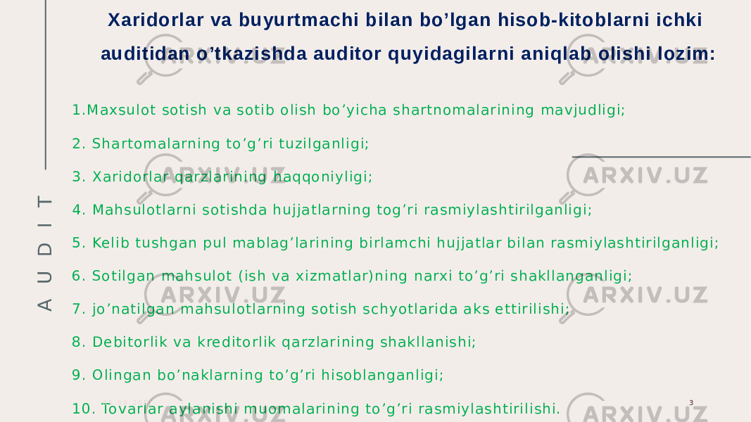 A U D I T Xaridorlar va buyurtmachi bilan bo’lgan hisob-kitoblarni ichki auditidan o’tkazishda auditor quyidagilarni aniqlab olishi lozim: 1 . M a x s u l o t s o t i s h v a s o t i b o l i s h b o ’ y i ch a s h a r t n o m a l a r i n i n g m a v j u d l i g i ; 2 . S h a r t o m a l a rni n g t o ’ g ’ r i t u z i l g a n l i g i ; 3 . X a r i d o r l a r q a r z l a r i n i n g h a q q o n i y l i g i ; 4 . M a h s u l o t l a rn i s o t i s h d a h u j j a t l a rn i n g t o g’ r i r a s m i y l a s h t i r i l ga n l i gi ; 5 . Ke l i b t u s h g a n pu l m a b l a g ’ l a r i n i n g b i r l a m ch i h u j j a t l a r b i l a n r a s m i y l a s ht i r i l ga n l i g i ; 6 . S o t i l g a n m a h s u l o t ( i s h v a x i z m a t l a r ) n i n g n a rx i t o ’ g ’ r i s h a k l l a n g a nl i g i ; 7 . j o ’ n a t i l g a n m a h s u l o t l a rn i n g s o t i s h s ch y o t l a r i da a k s e t t i r i l i s h i ; 8 . D e bi t o r l i k v a k re d i t o r l i k q a r z l a r i n i n g s h a k l l a n i s h i ; 9 . O l i n g a n b o ’ n a k l a rn i n g t o ’ g ’ r i h i s o b l a n g a n l i g i ; 1 0 . To v a r l a r a y l a n i s h i m uo m a l a r i n i n g t o ’ g ’ r i r a s m i y l a s h t i r i l i s h i . 0 5 . 0 8 . 2 0 Г Г 3 