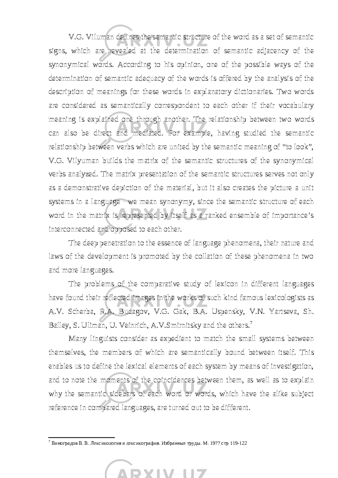 V.G. Viluman defines the semantic structure of the word as a set of semantic signs, which are revealed at the determination of semantic adjacency of the synonymical words. According to his opinion, one of the possible ways of the determination of semantic adequacy of the words is offered by the analysis of the description of meanings for these words in explanatory dictionaries. Two words are considered as semantically correspondent to each other if their vocabulary meaning is explained one through another. The relationship between two words can also be direct and mediated. For example, having studied the semantic relationship between verbs which are united by the semantic meaning of “to look”, V.G. Vilyuman builds the matrix of the semantic structures of the synonymical verbs analyzed. The matrix presentation of the semantic structures serves not only as a demonstrative depiction of the material, but it also creates the picture a unit systems in a language - we mean synonymy, since the semantic structure of each word in the matrix is represented by itself as a ranked ensemble of importance’s interconnected and opposed to each other. The deep penetration to the essence of language phenomena, their nature and laws of the development is promoted by the collation of these phenomena in two and more languages. The problems of the comparative study of lexicon in different languages have found their reflected images in the works of such kind famous lexicologists as A.V. Scherba, R.A. Budagov, V.G. Gak, B.A. Uspensky, V.N. Yartseva, Sh. Balley, S. Uliman, U. Veinrich, A.V.Smirnitsky and the others. 7 Many linguists consider as expedient to match the small systems between themselves, the members of which are semantically bound between itself. This enables us to define the lexical elements of each system by means of investigation, and to note the moments of the coincidences between them, as well as to explain why the semantic sidebars of each word or words, which have the alike subject reference in compared languages, are turned out to be different. 7 Виноградов В. В. Лексикология и лексикография. Избранные труды. М. 1977 стр 119-122 