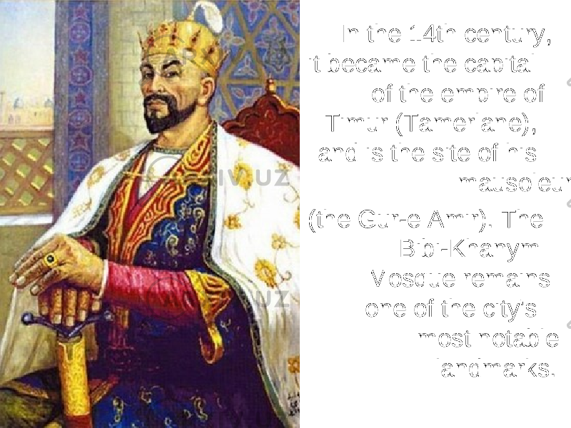 In the 14th century, it became the capital of the empire of Timur (Tamerlane), and is the site of his mausoleum (the Gur-e Amir). The Bibi-Khanym Mosque remains one of the city&#39;s most notable landmarks. 