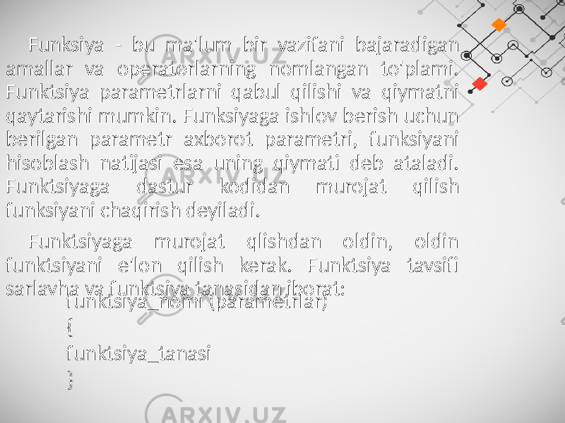 Funksiya - bu ma&#39;lum bir vazifani bajaradigan amallar va operatorlarning nomlangan to&#39;plami. Funktsiya parametrlarni qabul qilishi va qiymatni qaytarishi mumkin. Funksiyaga ishlov berish uchun berilgan parametr axborot parametri, funksiyani hisoblash natijasi esa uning qiymati deb ataladi. Funktsiyaga dastur kodidan murojat qilish funksiyani chaqirish deyiladi. Funktsiyaga murojat qlishdan oldin, oldin funktsiyani e&#39;lon qilish kerak. Funktsiya tavsifi sarlavha va funktsiya tanasidan iborat: funktsiya_nomi (parametrlar) { funktsiya_tanasi } 