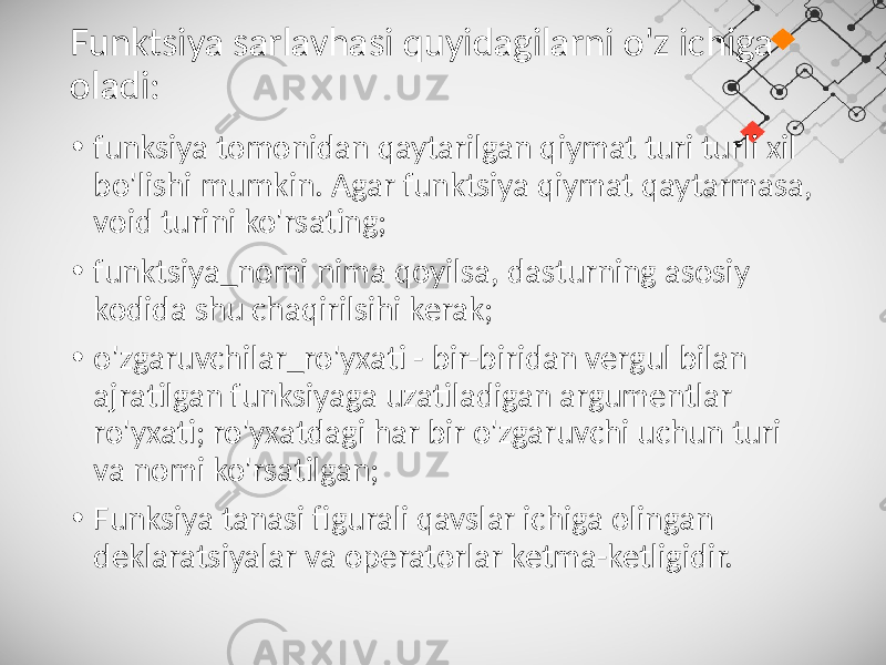 Funktsiya sarlavhasi quyidagilarni o&#39;z ichiga oladi: • funksiya tomonidan qaytarilgan qiymat turi turli xil bo&#39;lishi mumkin. Agar funktsiya qiymat qaytarmasa, void turini ko&#39;rsating; • funktsiya_nomi nima qoyilsa, dasturning asosiy kodida shu chaqirilsihi kerak; • o&#39;zgaruvchilar_ro&#39;yxati - bir-biridan vergul bilan ajratilgan funksiyaga uzatiladigan argumentlar ro&#39;yxati; ro&#39;yxatdagi har bir o&#39;zgaruvchi uchun turi va nomi ko&#39;rsatilgan; • Funksiya tanasi figurali qavslar ichiga olingan deklaratsiyalar va operatorlar ketma-ketligidir. 