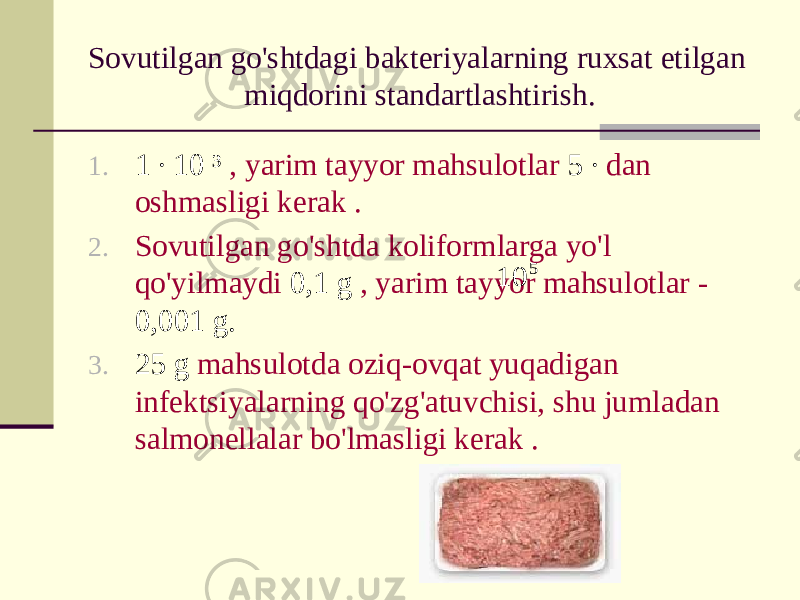 Sovutilgan go&#39;shtdagi bakteriyalarning ruxsat etilgan miqdorini standartlashtirish. 1. 1 ∙ 10 ³ , yarim tayyor mahsulotlar 5 ∙ dan oshmasligi kerak . 2. Sovutilgan go&#39;shtda koliformlarga yo&#39;l qo&#39;yilmaydi 0,1 g , yarim tayyor mahsulotlar - 0,001 g. 3. 25 g mahsulotda oziq-ovqat yuqadigan infektsiyalarning qo&#39;zg&#39;atuvchisi, shu jumladan salmonellalar bo&#39;lmasligi kerak .5 10 