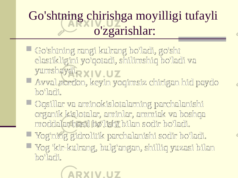 Go&#39;shtning chirishga moyilligi tufayli o&#39;zgarishlar:  Go&#39;shtning rangi kulrang bo&#39;ladi, go&#39;sht elastikligini yo&#39;qotadi, shilimshiq bo&#39;ladi va yumshaydi.  Avval nordon, keyin yoqimsiz chirigan hid paydo bo&#39;ladi.  Oqsillar va aminokislotalarning parchalanishi organik kislotalar, aminlar, ammiak va boshqa moddalar hosil bo&#39;lishi bilan sodir bo&#39;ladi.  Yog&#39;ning gidrolitik parchalanishi sodir bo&#39;ladi.  Yog &#39;kir-kulrang, bulg&#39;angan, shilliq yuzasi bilan bo&#39;ladi. 