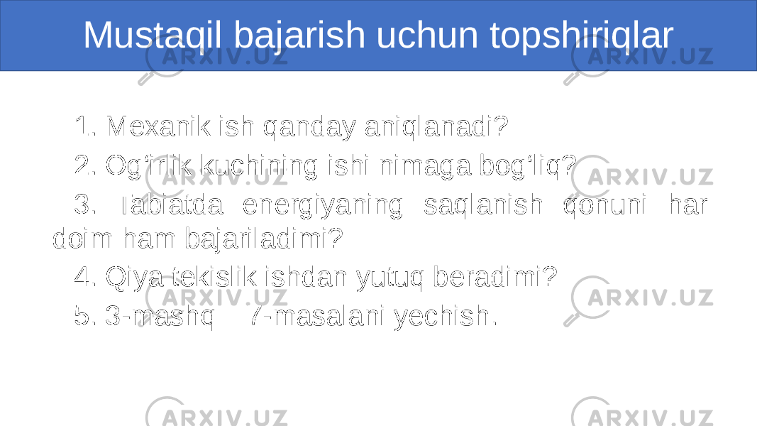 Mustaqil bajarish uchun topshiriqlar 1. Mexanik ish qanday aniqlanadi? 2. Og‘irlik kuchining ishi nimaga bog‘liq? 3. Tabiatda energiyaning saqlanish qonuni har doim ham bajariladimi? 4. Qiya tekislik ishdan yutuq beradimi? 5. 3-mashq 7-masalani yechish. 