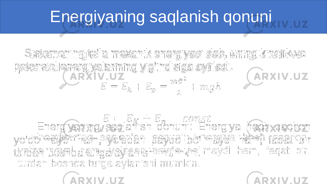  Energiyaning saqlanish qonuni Sistemaning to‘la mexanik energiyasi deb, uning kinetik va potensial energiyalarining yig‘indisiga aytiladi. Energiyaning saqlanish qonuni: Energiya hech qachon yo‘qolmaydi ham, yo‘qdan paydo bo‘lmaydi ham, faqat bir turdan boshqa turga aylanishi mumkin.• 