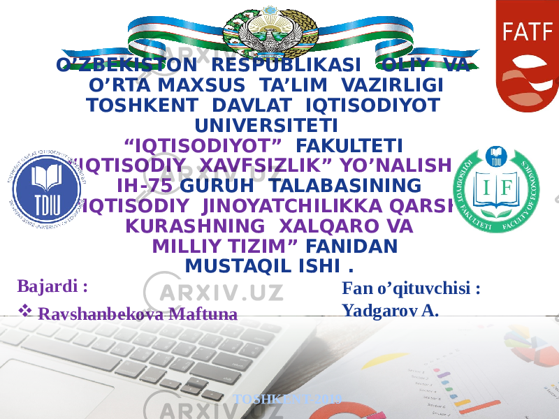 O’ZBEKISTON RESPUBLIKASI OLIY VA O’RTA MAXSUS TA’LIM VAZIRLIGI TOSHKENT DAVLAT IQTISODIYOT UNIVERSITETI “IQTISODIYOT” FAKULTETI “IQTISODIY XAVFSIZLIK” YO’NALISHI IH-75 GURUH TALABASINING “IQTISODIY JINOYATCHILIKKA QARSHI KURASHNING XALQARO VA MILLIY TIZIM” FANIDAN MUSTAQIL ISHI . TOSHKENT-2019Bajardi :  Ravshanbekova Maftuna Fan o’qituvchisi : Yadgarov A. 