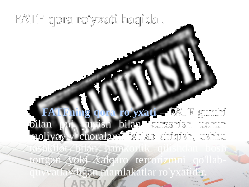 FATF qora ro&#39;yxati haqida . FATFning qora ro&#39;yxati – FATF guruhi bilan pul yuvish bilan kurashish uchun moliyaviy choralarni ishlab chiqish, ushbu tashkilot bilan hamkorlik qilishdan bosh tortgan yoki xalqaro terrorizmni qo&#39;llab- quvvatlaydigan mamlakatlar ro&#39;yxatidir. 