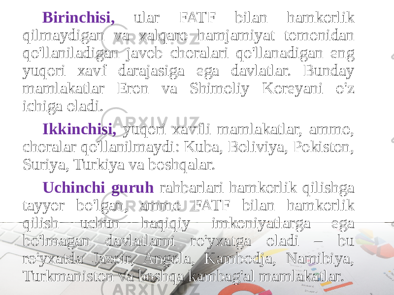 Birinchisi, ular FATF bilan hamkorlik qilmaydigan va xalqaro hamjamiyat tomonidan qo&#39;llaniladigan javob choralari qo&#39;llanadigan eng yuqori xavf darajasiga ega davlatlar. Bunday mamlakatlar Eron va Shimoliy Koreyani o&#39;z ichiga oladi. Ikkinchisi, yuqori xavfli mamlakatlar, ammo, choralar qo&#39;llanilmaydi: Kuba, Boliviya, Pokiston, Suriya, Turkiya va boshqalar. Uchinchi guruh rahbarlari hamkorlik qilishga tayyor bo&#39;lgan, ammo FATF bilan hamkorlik qilish uchun haqiqiy imkoniyatlarga ega bo&#39;lmagan davlatlarni ro&#39;yxatga oladi – bu ro&#39;yxatda Jazoir, Angola, Kambodja, Namibiya, Turkmaniston va boshqa kambag&#39;al mamlakatlar. 