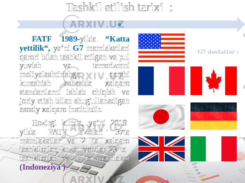 FATF 1989- yilda “Katta yettilik“, ya’ni G7 mamlakatlari qarori bilan tashkil etilgan va pul yuvish va terrorizmni moliyalashtirishga qarshi kurashish sohasida xalqaro standartlarni ishlab chiqish va joriy etish bilan shug&#39;ullanadigan asosiy xalqaro institutdir. Hozirgi kunda, ya’ni 2019- yilda FATF a&#39;zolari 37ta mamlakatlar va 2 ta xalqaro tashkilotlar, kuzatuvchilar 23 ta tashkilotlar va 1 ta mamlakat (Indoneziya ) . Tashkil etilish tarixi : G7 davlatlar : 