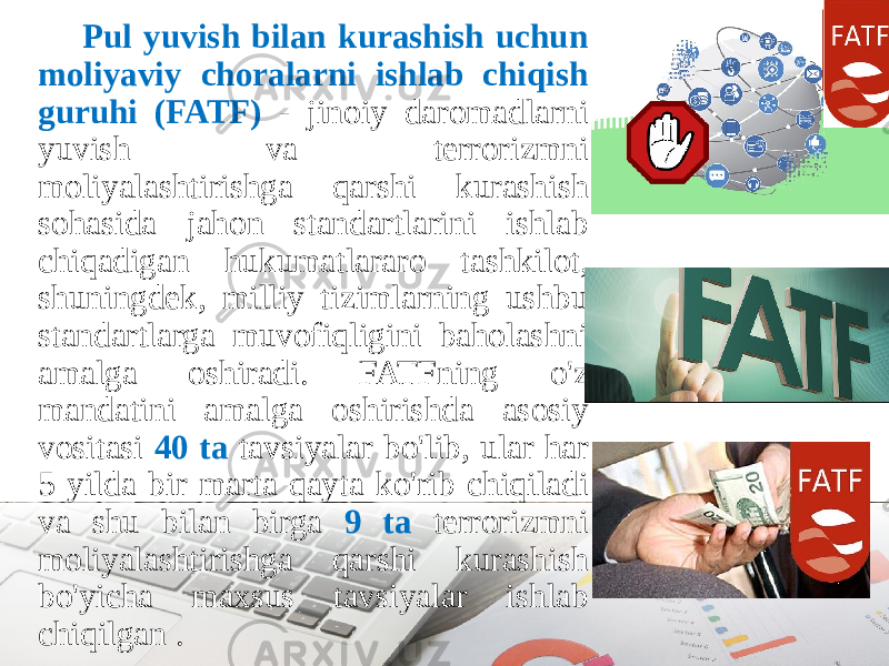 Pul yuvish bilan kurashish uchun moliyaviy choralarni ishlab chiqish guruhi (FATF) - jinoiy daromadlarni yuvish va terrorizmni moliyalashtirishga qarshi kurashish sohasida jahon standartlarini ishlab chiqadigan hukumatlararo tashkilot, shuningdek, milliy tizimlarning ushbu standartlarga muvofiqligini baholashni amalga oshiradi. FATFning o&#39;z mandatini amalga oshirishda asosiy vositasi 40 ta tavsiyalar bo&#39;lib, ular har 5 yilda bir marta qayta ko&#39;rib chiqiladi va shu bilan birga 9 ta terrorizmni moliyalashtirishga qarshi kurashish bo&#39;yicha maxsus tavsiyalar ishlab chiqilgan . 